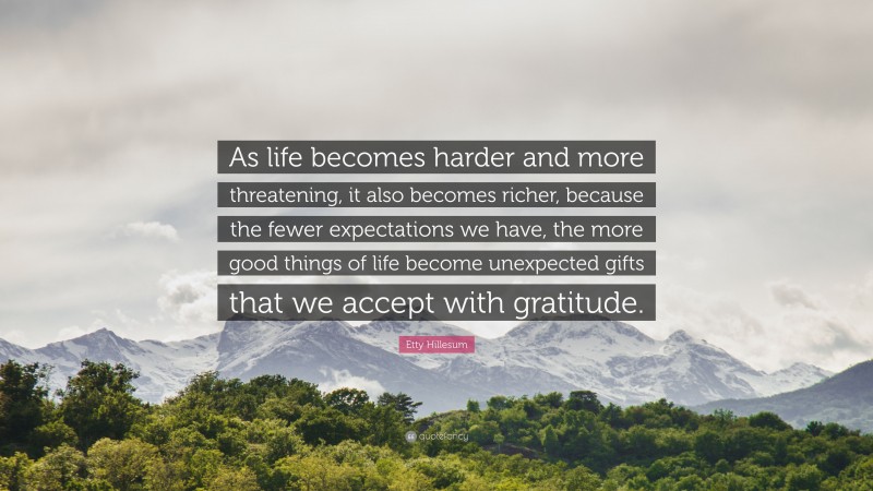 Etty Hillesum Quote: “As life becomes harder and more threatening, it also becomes richer, because the fewer expectations we have, the more good things of life become unexpected gifts that we accept with gratitude.”