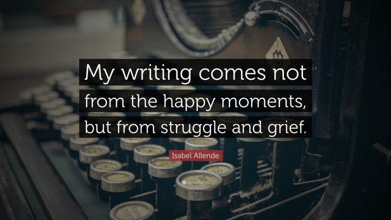 Isabel Allende Quote: “My writing comes not from the happy moments, but from struggle and grief.”