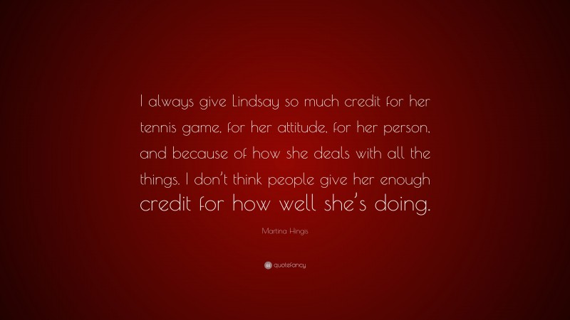 Martina Hingis Quote: “I always give Lindsay so much credit for her tennis game, for her attitude, for her person, and because of how she deals with all the things. I don’t think people give her enough credit for how well she’s doing.”