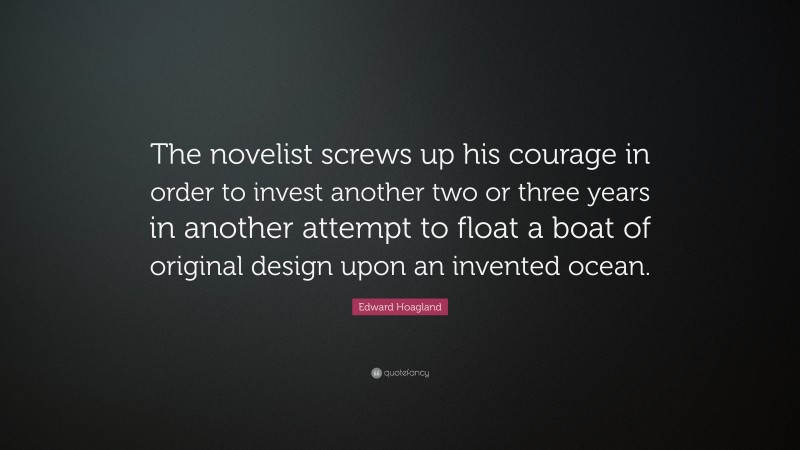 Edward Hoagland Quote: “The novelist screws up his courage in order to invest another two or three years in another attempt to float a boat of original design upon an invented ocean.”