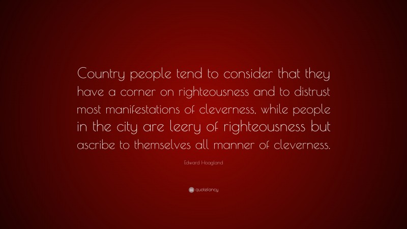 Edward Hoagland Quote: “Country people tend to consider that they have a corner on righteousness and to distrust most manifestations of cleverness, while people in the city are leery of righteousness but ascribe to themselves all manner of cleverness.”