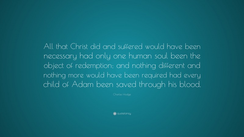Charles Hodge Quote: “All that Christ did and suffered would have been necessary had only one human soul been the object of redemption; and nothing different and nothing more would have been required had every child of Adam been saved through his blood.”