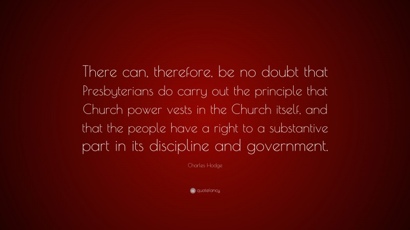 Charles Hodge Quote: “There can, therefore, be no doubt that Presbyterians do carry out the principle that Church power vests in the Church itself, and that the people have a right to a substantive part in its discipline and government.”
