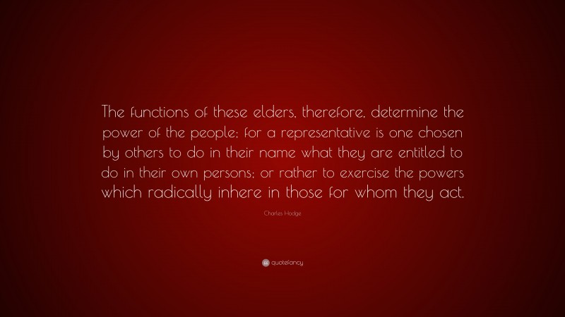Charles Hodge Quote: “The functions of these elders, therefore, determine the power of the people; for a representative is one chosen by others to do in their name what they are entitled to do in their own persons; or rather to exercise the powers which radically inhere in those for whom they act.”