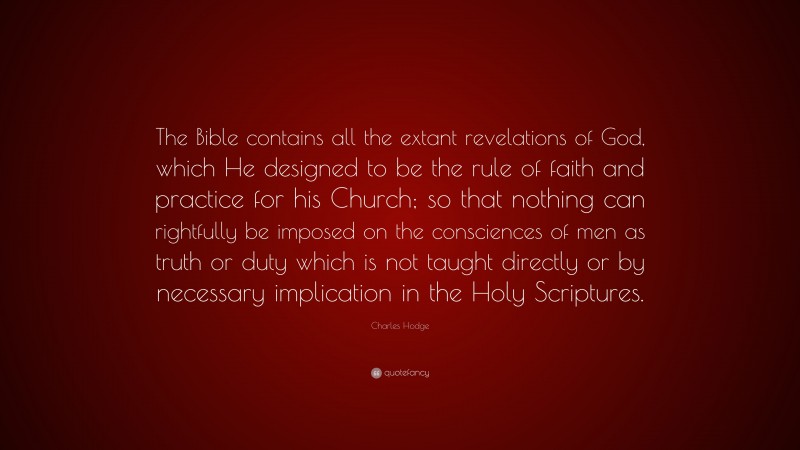Charles Hodge Quote: “The Bible contains all the extant revelations of God, which He designed to be the rule of faith and practice for his Church; so that nothing can rightfully be imposed on the consciences of men as truth or duty which is not taught directly or by necessary implication in the Holy Scriptures.”