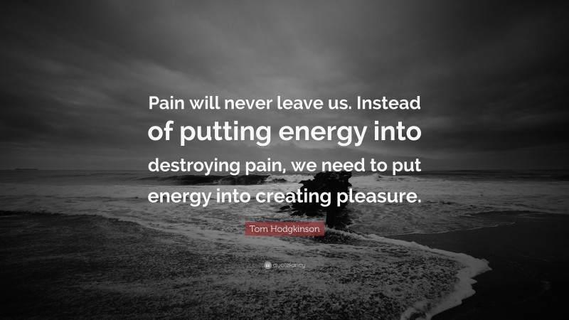 Tom Hodgkinson Quote: “Pain will never leave us. Instead of putting energy into destroying pain, we need to put energy into creating pleasure.”