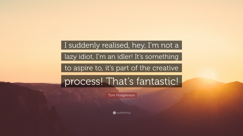 Tom Hodgkinson Quote: “I suddenly realised, hey, I’m not a lazy idiot, I’m an idler! It’s something to aspire to, it’s part of the creative process! That’s fantastic!”