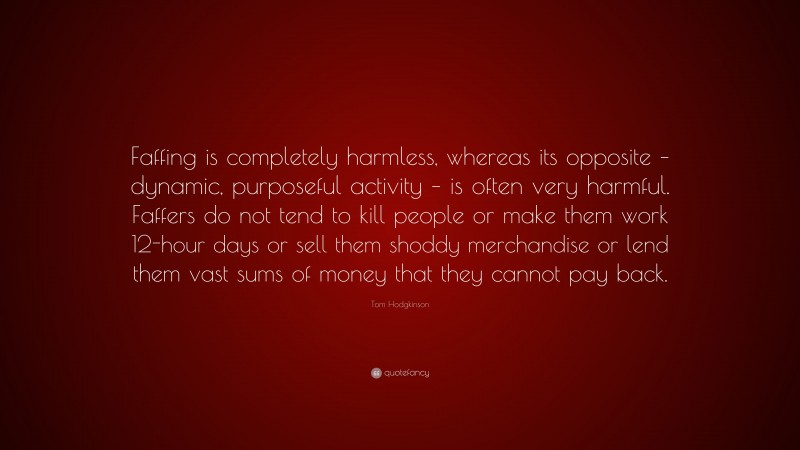 Tom Hodgkinson Quote: “Faffing is completely harmless, whereas its opposite – dynamic, purposeful activity – is often very harmful. Faffers do not tend to kill people or make them work 12-hour days or sell them shoddy merchandise or lend them vast sums of money that they cannot pay back.”