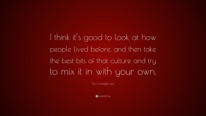 Tom Hodgkinson Quote: “I think it’s good to look at how people lived before, and then take the best bits of that culture and try to mix it in with your own.”