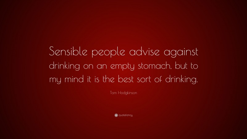Tom Hodgkinson Quote: “Sensible people advise against drinking on an empty stomach, but to my mind it is the best sort of drinking.”