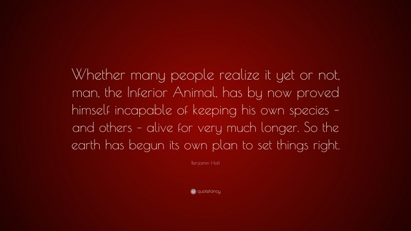 Benjamin Hoff Quote: “Whether many people realize it yet or not, man, the Inferior Animal, has by now proved himself incapable of keeping his own species – and others – alive for very much longer. So the earth has begun its own plan to set things right.”