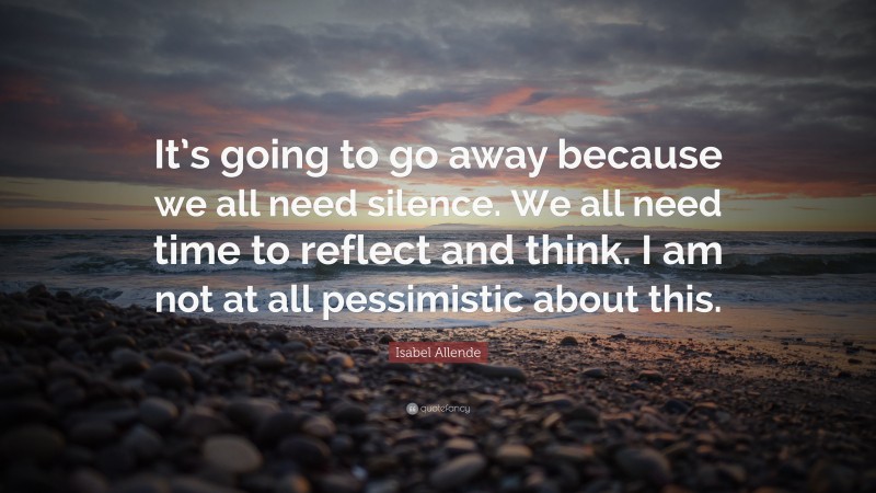 Isabel Allende Quote: “It’s going to go away because we all need silence. We all need time to reflect and think. I am not at all pessimistic about this.”