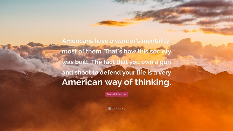 Isabel Allende Quote: “Americans have a warrior’s mentality, most of them. That’s how this society was built. The fact that you own a gun and shoot to defend your life is a very American way of thinking.”