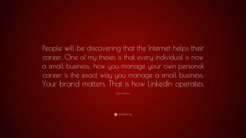 Reid Hoffman Quote: “People will be discovering that the Internet helps their career. One of my theses is that every individual is now a small business; how you manage your own personal career is the exact way you manage a small business. Your brand matters. That is how LinkedIn operates.”