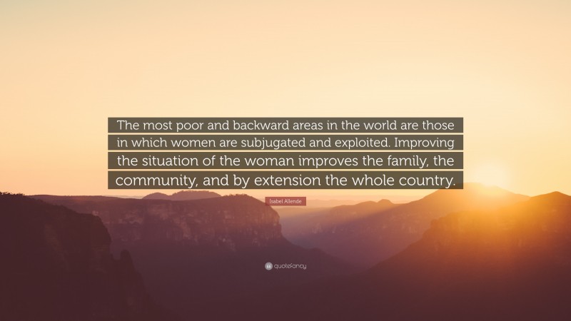 Isabel Allende Quote: “The most poor and backward areas in the world are those in which women are subjugated and exploited. Improving the situation of the woman improves the family, the community, and by extension the whole country.”