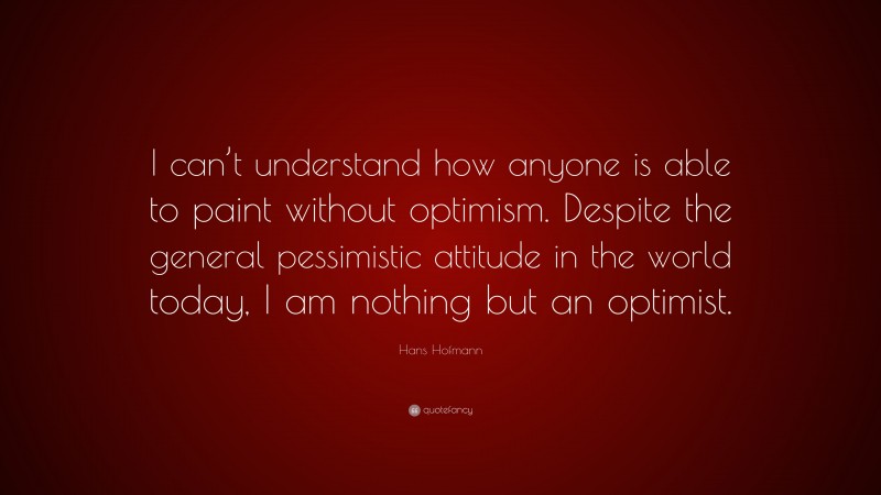 Hans Hofmann Quote: “I can’t understand how anyone is able to paint without optimism. Despite the general pessimistic attitude in the world today, I am nothing but an optimist.”