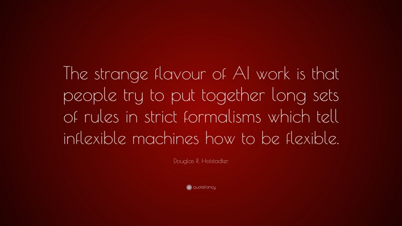 Douglas R. Hofstadter Quote: “The strange flavour of AI work is that people try to put together long sets of rules in strict formalisms which tell inflexible machines how to be flexible.”