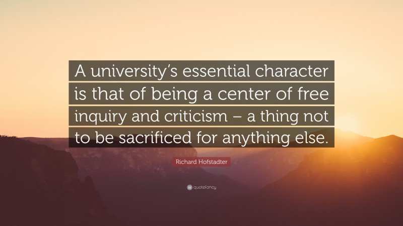 Richard Hofstadter Quote: “A university’s essential character is that of being a center of free inquiry and criticism – a thing not to be sacrificed for anything else.”