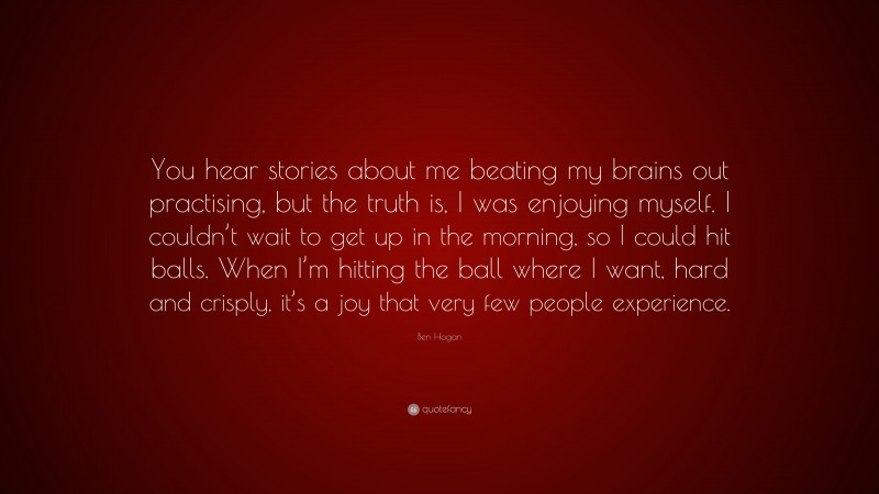 Ben Hogan Quote: “You hear stories about me beating my brains out practising, but the truth is, I was enjoying myself. I couldn’t wait to get up in the morning, so I could hit balls. When I’m hitting the ball where I want, hard and crisply, it’s a joy that very few people experience.”