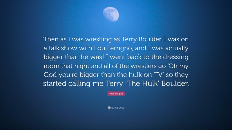 Hulk Hogan Quote: “Then as I was wrestling as Terry Boulder. I was on a talk show with Lou Ferrigno, and I was actually bigger than he was! I went back to the dressing room that night and all of the wrestlers go ‘Oh my God you’re bigger than the hulk on TV’ so they started calling me Terry ‘The Hulk’ Boulder.”