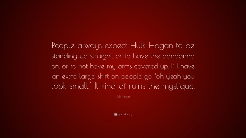 Hulk Hogan Quote: “People always expect Hulk Hogan to be standing up straight, or to have the bandanna on, or to not have my arms covered up. If I have an extra large shirt on people go ‘oh yeah you look small.’ It kind of ruins the mystique.”