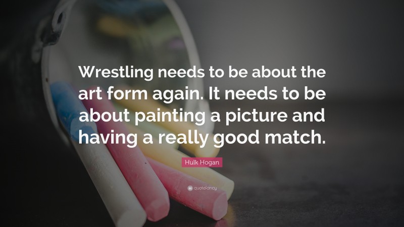 Hulk Hogan Quote: “Wrestling needs to be about the art form again. It needs to be about painting a picture and having a really good match.”