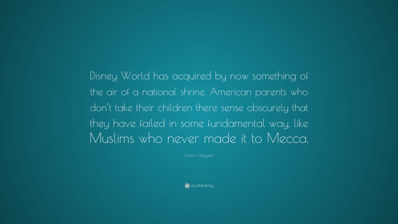 Simon Hoggart Quote: “Disney World has acquired by now something of the air of a national shrine. American parents who don’t take their children there sense obscurely that they have failed in some fundamental way, like Muslims who never made it to Mecca.”