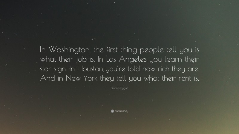Simon Hoggart Quote: “In Washington, the first thing people tell you is what their job is. In Los Angeles you learn their star sign. In Houston you’re told how rich they are. And in New York they tell you what their rent is.”
