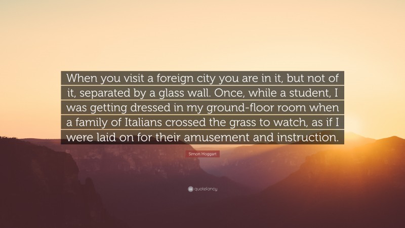 Simon Hoggart Quote: “When you visit a foreign city you are in it, but not of it, separated by a glass wall. Once, while a student, I was getting dressed in my ground-floor room when a family of Italians crossed the grass to watch, as if I were laid on for their amusement and instruction.”