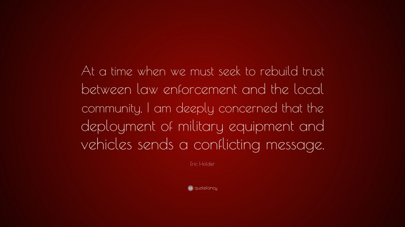 Eric Holder Quote: “At a time when we must seek to rebuild trust between law enforcement and the local community, I am deeply concerned that the deployment of military equipment and vehicles sends a conflicting message.”