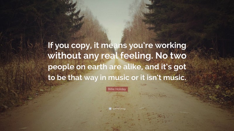 Billie Holiday Quote: “If you copy, it means you’re working without any real feeling. No two people on earth are alike, and it’s got to be that way in music or it isn’t music.”