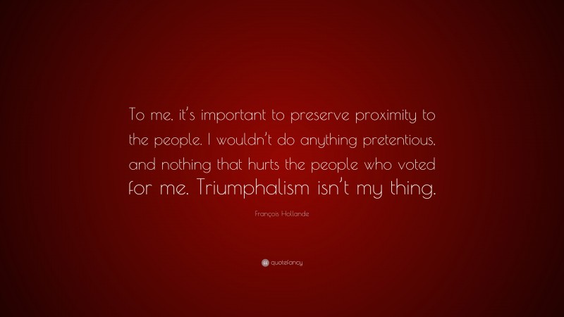 François Hollande Quote: “To me, it’s important to preserve proximity to the people. I wouldn’t do anything pretentious, and nothing that hurts the people who voted for me. Triumphalism isn’t my thing.”