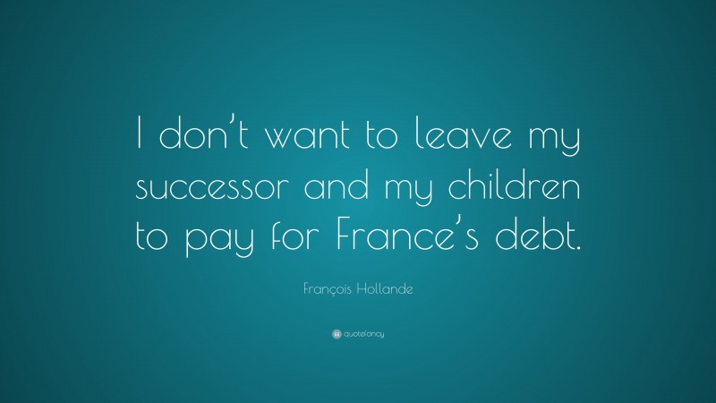 François Hollande Quote: “I don’t want to leave my successor and my children to pay for France’s debt.”