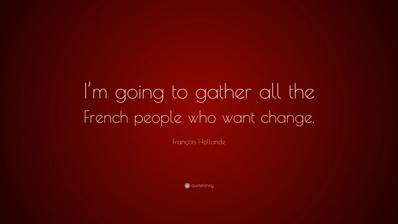 François Hollande Quote: “I’m going to gather all the French people who want change.”