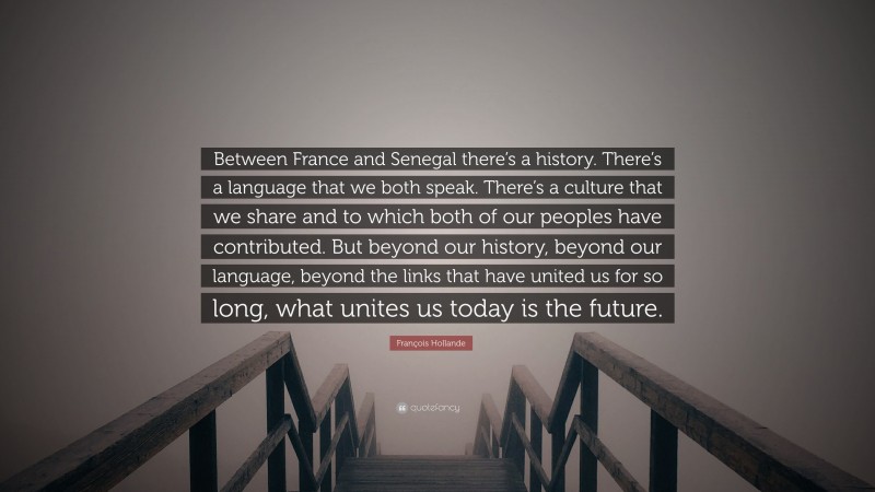 François Hollande Quote: “Between France and Senegal there’s a history. There’s a language that we both speak. There’s a culture that we share and to which both of our peoples have contributed. But beyond our history, beyond our language, beyond the links that have united us for so long, what unites us today is the future.”
