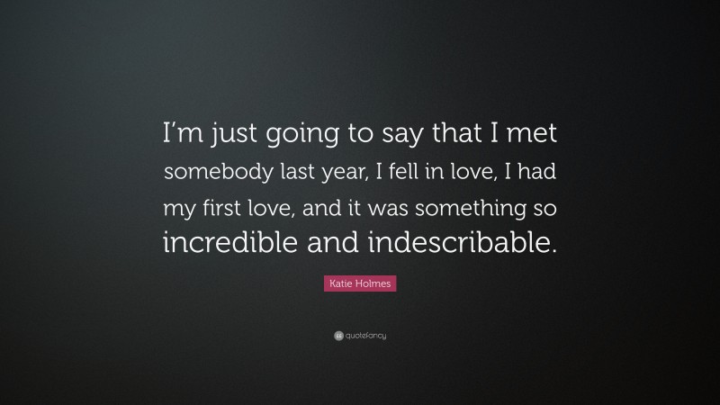 Katie Holmes Quote: “I’m just going to say that I met somebody last year, I fell in love, I had my first love, and it was something so incredible and indescribable.”