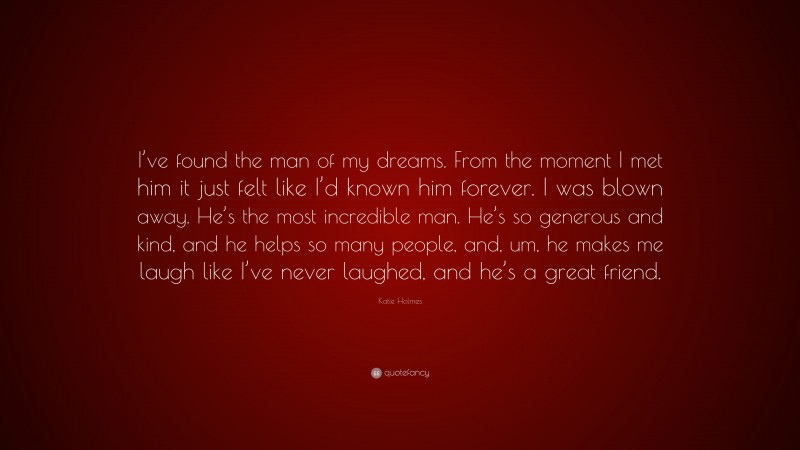 Katie Holmes Quote: “I’ve found the man of my dreams. From the moment I met him it just felt like I’d known him forever. I was blown away. He’s the most incredible man. He’s so generous and kind, and he helps so many people, and, um, he makes me laugh like I’ve never laughed, and he’s a great friend.”