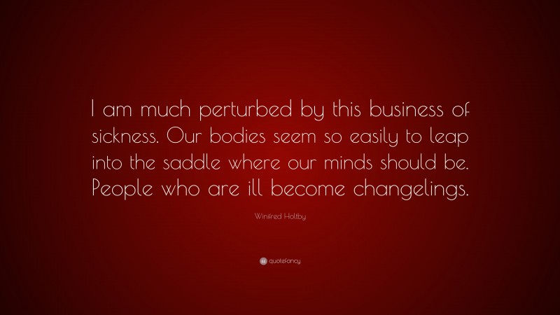 Winifred Holtby Quote: “I am much perturbed by this business of sickness. Our bodies seem so easily to leap into the saddle where our minds should be. People who are ill become changelings.”