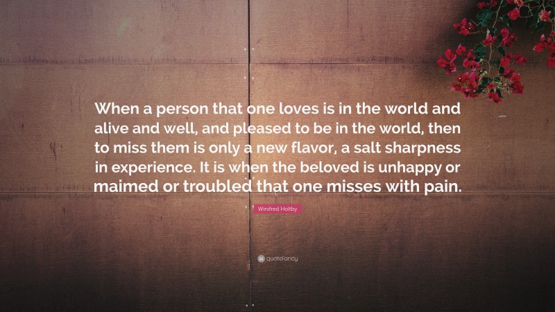 Winifred Holtby Quote: “When a person that one loves is in the world and alive and well, and pleased to be in the world, then to miss them is only a new flavor, a salt sharpness in experience. It is when the beloved is unhappy or maimed or troubled that one misses with pain.”