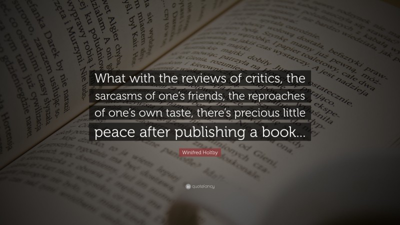 Winifred Holtby Quote: “What with the reviews of critics, the sarcasms of one’s friends, the reproaches of one’s own taste, there’s precious little peace after publishing a book...”