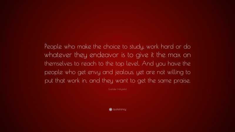 Evander Holyfield Quote: “People who make the choice to study, work hard or do whatever they endeavor is to give it the max on themselves to reach to the top level. And you have the people who get envy and jealous, yet are not willing to put that work in, and they want to get the same praise.”