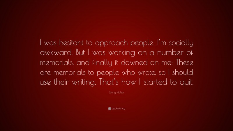 Jenny Holzer Quote: “I was hesitant to approach people. I’m socially awkward. But I was working on a number of memorials, and finally it dawned on me: These are memorials to people who wrote, so I should use their writing. That’s how I started to quit.”