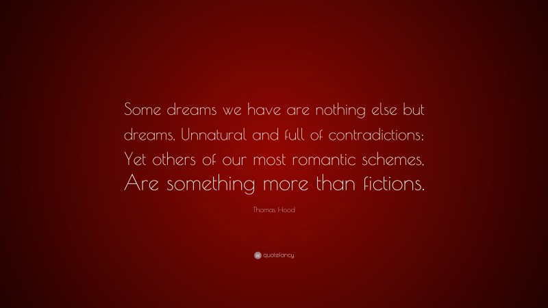Thomas Hood Quote: “Some dreams we have are nothing else but dreams, Unnatural and full of contradictions; Yet others of our most romantic schemes, Are something more than fictions.”