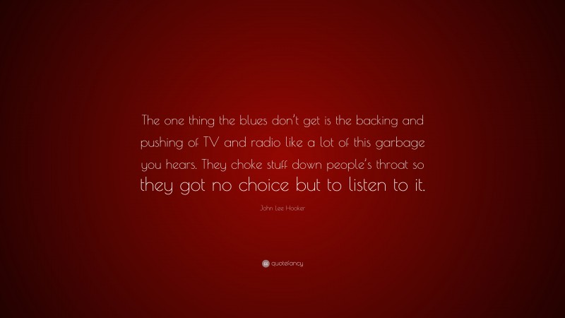 John Lee Hooker Quote: “The one thing the blues don’t get is the backing and pushing of TV and radio like a lot of this garbage you hears. They choke stuff down people’s throat so they got no choice but to listen to it.”