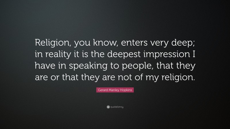 Gerard Manley Hopkins Quote: “Religion, you know, enters very deep; in reality it is the deepest impression I have in speaking to people, that they are or that they are not of my religion.”