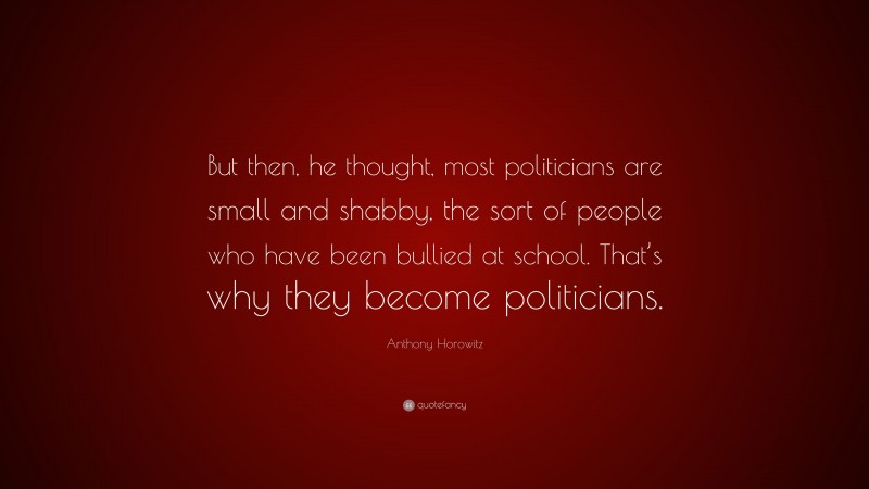 Anthony Horowitz Quote: “But then, he thought, most politicians are small and shabby, the sort of people who have been bullied at school. That’s why they become politicians.”
