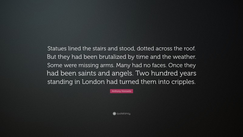 Anthony Horowitz Quote: “Statues lined the stairs and stood, dotted across the roof. But they had been brutalized by time and the weather. Some were missing arms. Many had no faces. Once they had been saints and angels. Two hundred years standing in London had turned them into cripples.”