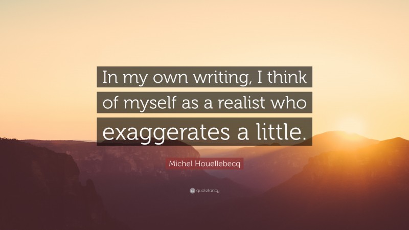 Michel Houellebecq Quote: “In my own writing, I think of myself as a realist who exaggerates a little.”