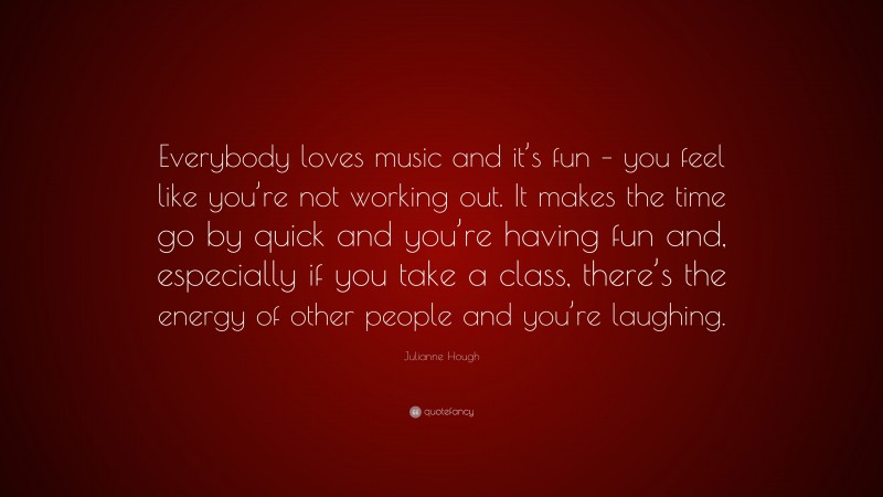 Julianne Hough Quote: “Everybody loves music and it’s fun – you feel like you’re not working out. It makes the time go by quick and you’re having fun and, especially if you take a class, there’s the energy of other people and you’re laughing.”