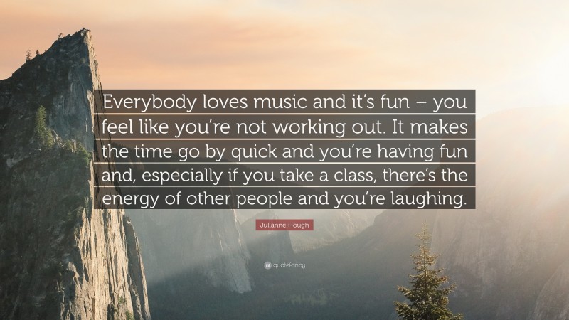 Julianne Hough Quote: “Everybody loves music and it’s fun – you feel like you’re not working out. It makes the time go by quick and you’re having fun and, especially if you take a class, there’s the energy of other people and you’re laughing.”